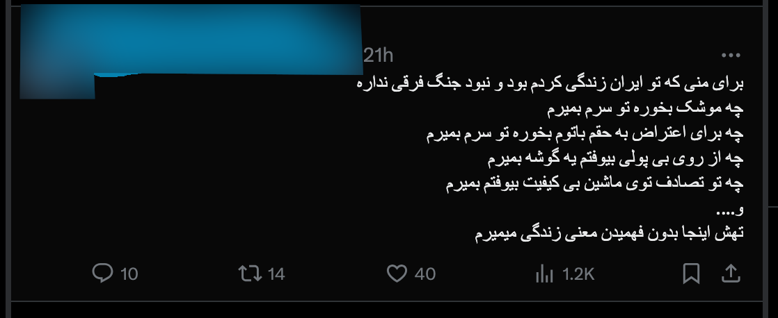 “For me, living in Iran, it does not make much difference whether I am at war or not. Either a missile falls on my head, or a baton hits my head during a demonstration, or I die of poverty in a corner, or in an accident caused by crappy cars. In the end I will die here without knowing what life really means.”